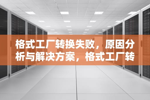 格式工厂转换失败，原因分析与解决方案，格式工厂转换失败原因