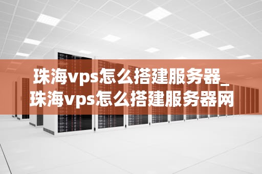 珠海vps怎么搭建服务器_珠海vps怎么搭建服务器网络_珠海VPS搭建服务器的详细步骤