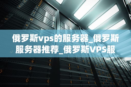 俄罗斯vps的服务器_俄罗斯服务器推荐_俄罗斯VPS服务器的优势与应用