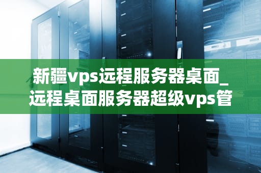 新疆vps远程服务器桌面_远程桌面服务器超级vps管理器_新疆VPS远程服务器桌面的探索与应用