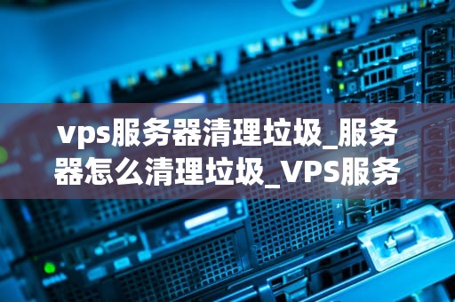vps服务器清理垃圾_服务器怎么清理垃圾_VPS服务器清理垃圾的全面指南
