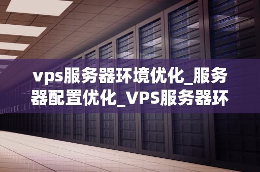 vps服务器环境优化_服务器配置优化_VPS服务器环境优化的全面指南
