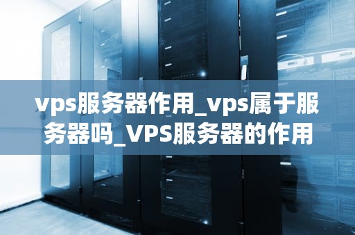 vps服务器作用_vps属于服务器吗_VPS服务器的作用及其在现代网络中的重要性