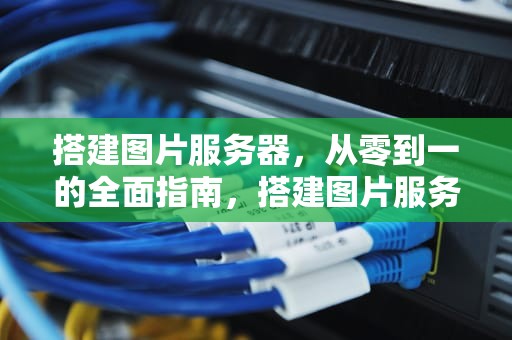 搭建图片服务器，从零到一的全面指南，搭建图片服务器 存放静态图片