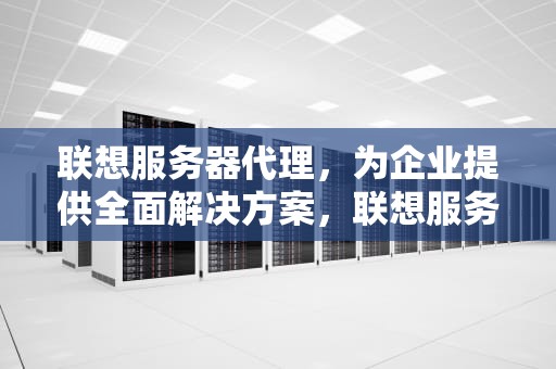 联想服务器代理，为企业提供全面解决方案，联想服务器代理等级都有哪些级别的