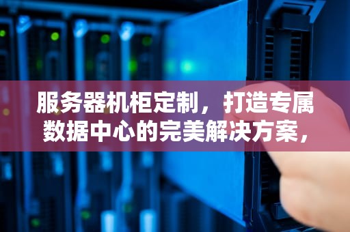 服务器机柜定制，打造专属数据中心的完美解决方案，服务器机柜定制多少钱