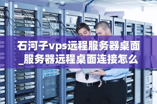 石河子vps远程服务器桌面_服务器远程桌面连接怎么设置_石河子VPS远程服务器桌面的全面解析