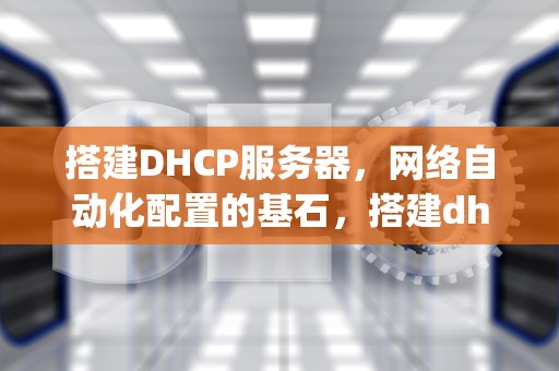 搭建DHCP服务器，网络自动化配置的基石，搭建dhcp服务器步骤