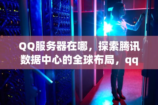 QQ服务器在哪，探索腾讯数据中心的全球布局，qq服务器在哪里