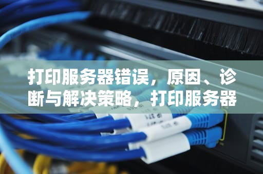 打印服务器错误，原因、诊断与解决策略，打印服务器错误怎么弄