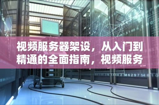 视频服务器架设，从入门到精通的全面指南，视频服务器架设方案