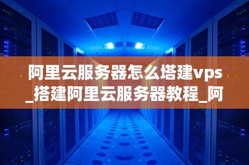 阿里云服务器怎么塔建vps_搭建阿里云服务器教程_阿里云服务器搭建VPS的详细步骤