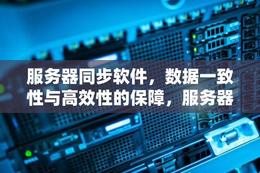 服务器同步软件，数据一致性与高效性的保障，服务器同步软件有哪些