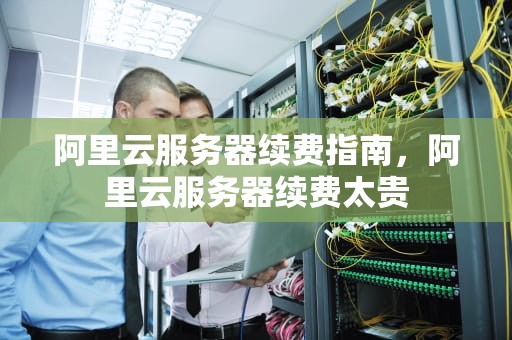 阿里云服务器续费指南，阿里云服务器续费太贵