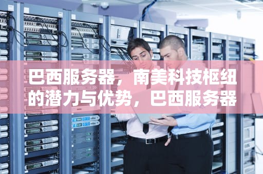 巴西服务器，南美科技枢纽的潜力与优势，巴西服务器选哪个节点