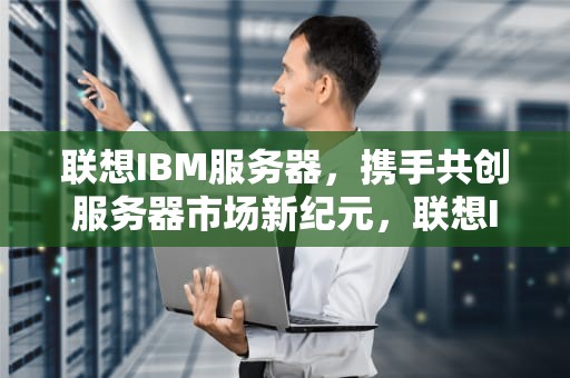 联想IBM服务器，携手共创服务器市场新纪元，联想IBM服务器维修电话