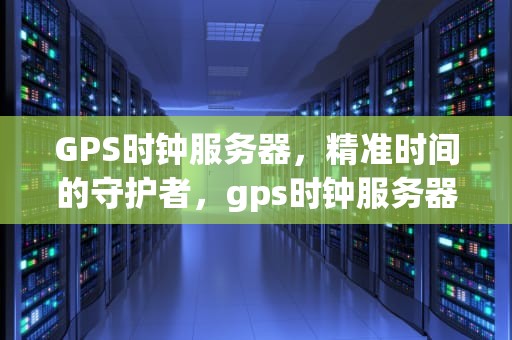 GPS时钟服务器，精准时间的守护者，gps时钟服务器怎么设置