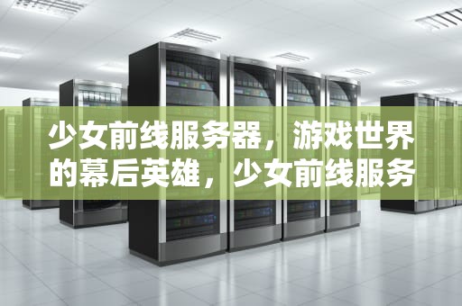 少女前线服务器，游戏世界的幕后英雄，少女前线服务器互通吗