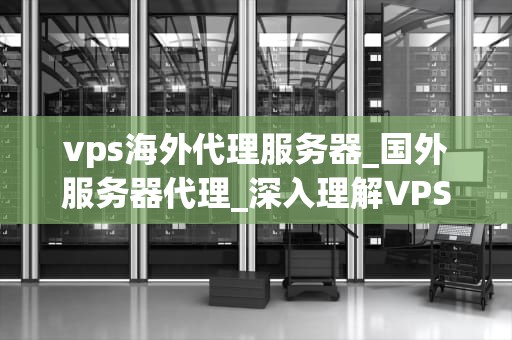 vps海外代理服务器_国外服务器代理_深入理解VPS海外代理服务器