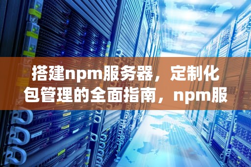 搭建npm服务器，定制化包管理的全面指南，npm服务器是什么