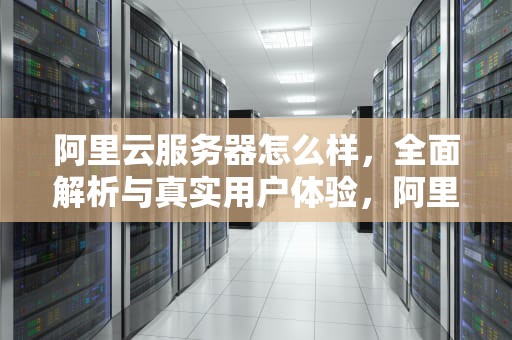 阿里云服务器怎么样，全面解析与真实用户体验，阿里云服务器怎么样?用一年了来说说吧