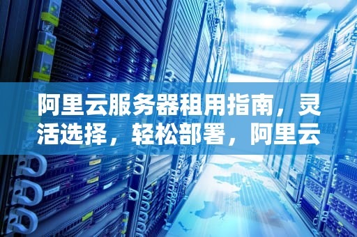 阿里云服务器租用指南，灵活选择，轻松部署，阿里云服务器租用费用