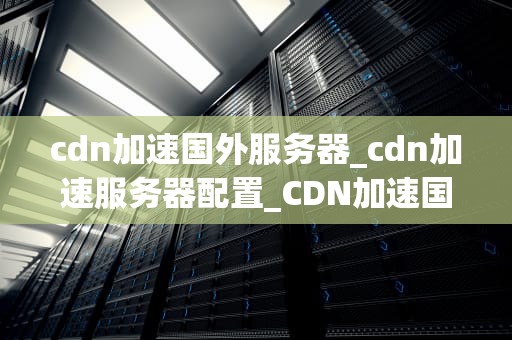 cdn加速国外服务器_cdn加速服务器配置_CDN加速国外服务器的全面解析