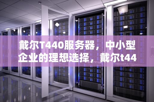 戴尔T440服务器，中小型企业的理想选择，戴尔t440服务器参数