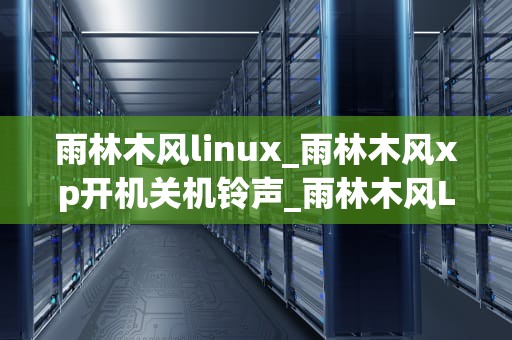 雨林木风linux_雨林木风xp开机关机铃声_雨林木风Linux：开源精神的典范