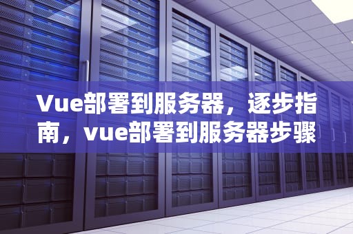 Vue部署到服务器，逐步指南，vue部署到服务器步骤