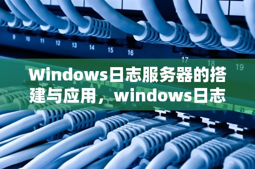 Windows日志服务器的搭建与应用，windows日志服务器怎么配置
