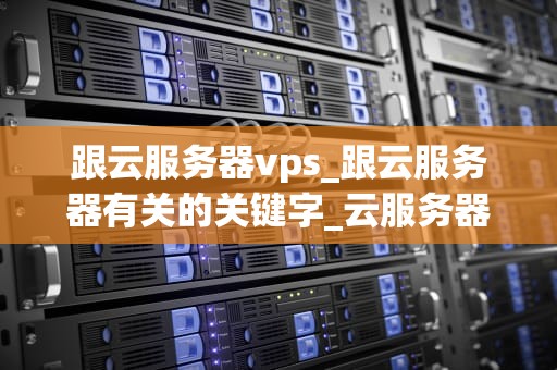跟云服务器vps_跟云服务器有关的关键字_云服务器VPS的全面解析