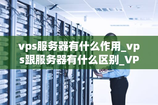 vps服务器有什么作用_vps跟服务器有什么区别_VPS服务器的作用及其在现代网络中的重要性