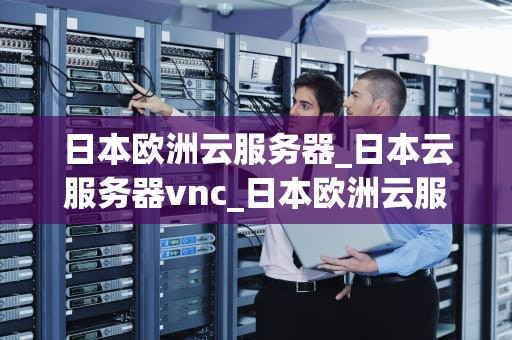 日本欧洲云服务器_日本云服务器vnc_日本欧洲云服务器的优势与应用