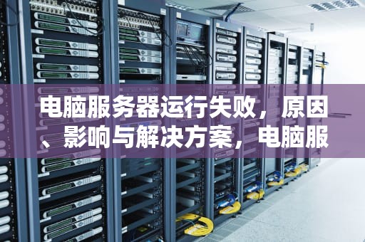 电脑服务器运行失败，原因、影响与解决方案，电脑服务器运行失败怎么解决