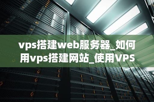 vps搭建web服务器_如何用vps搭建网站_使用VPS搭建Web服务器的全面指南