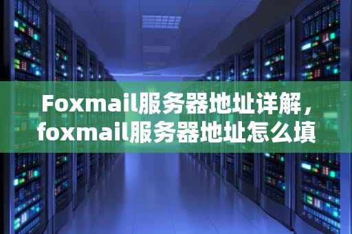 Foxmail服务器地址详解，foxmail服务器地址怎么填