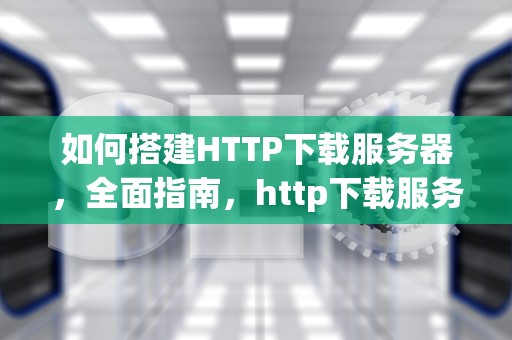 如何搭建HTTP下载服务器，全面指南，http下载服务器搭建