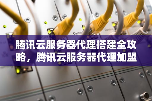 腾讯云服务器代理搭建全攻略，腾讯云服务器代理加盟