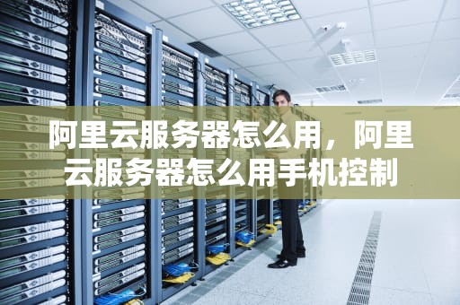阿里云服务器怎么用，阿里云服务器怎么用手机控制