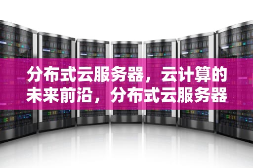 分布式云服务器，云计算的未来前沿，分布式云服务器是什么