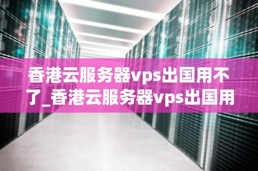 香港云服务器vps出国用不了_香港云服务器vps出国用不了吗_香港云服务器VPS出国用不了的问题及解决方案