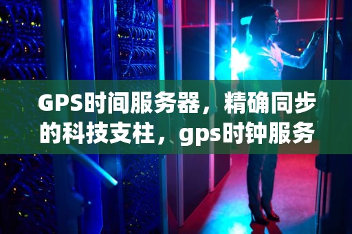 GPS时间服务器，精确同步的科技支柱，gps时钟服务器