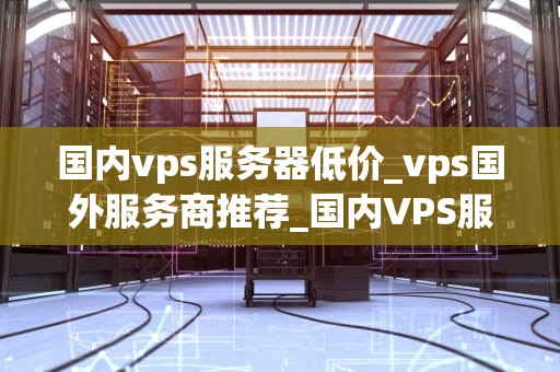 国内vps服务器低价_vps国外服务商推荐_国内VPS服务器低价市场分析