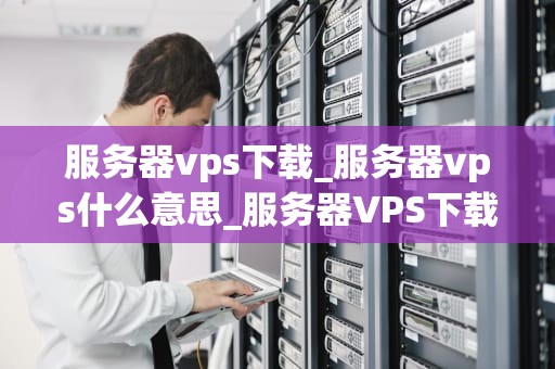 服务器vps下载_服务器vps什么意思_服务器VPS下载：全面指南