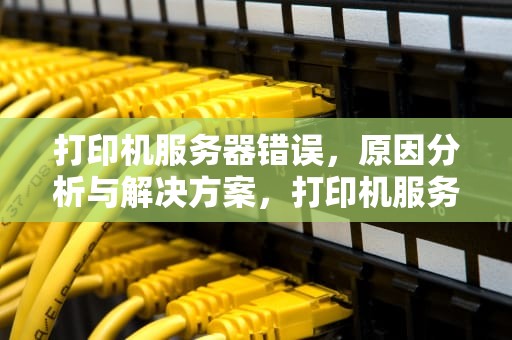 打印机服务器错误，原因分析与解决方案，打印机服务器错误如何解决