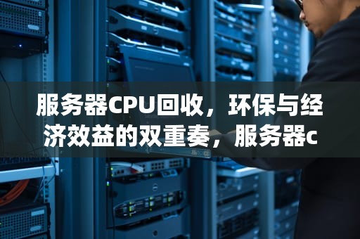 服务器CPU回收，环保与经济效益的双重奏，服务器cpu回收价格表