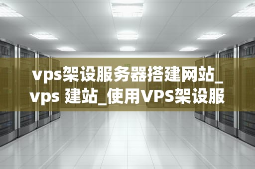 vps架设服务器搭建网站_vps 建站_使用VPS架设服务器搭建网站的全面指南
