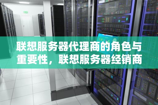 联想服务器代理商的角色与重要性，联想服务器经销商