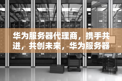 华为服务器代理商，携手共进，共创未来，华为服务器官网